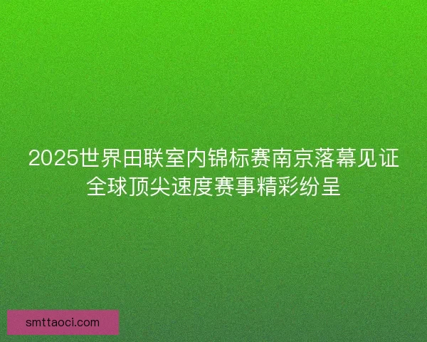 2025世界田联室内锦标赛南京落幕见证全球顶尖速度赛事精彩纷呈