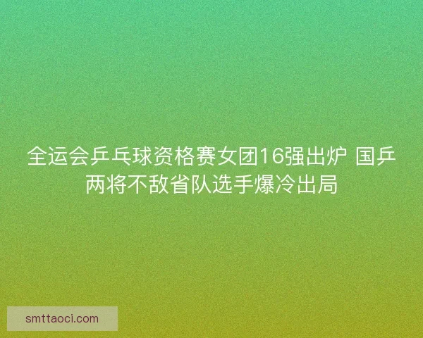 全运会乒乓球资格赛女团16强出炉 国乒两将不敌省队选手爆冷出局