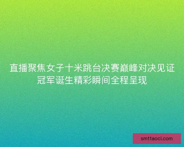 直播聚焦女子十米跳台决赛巅峰对决见证冠军诞生精彩瞬间全程呈现