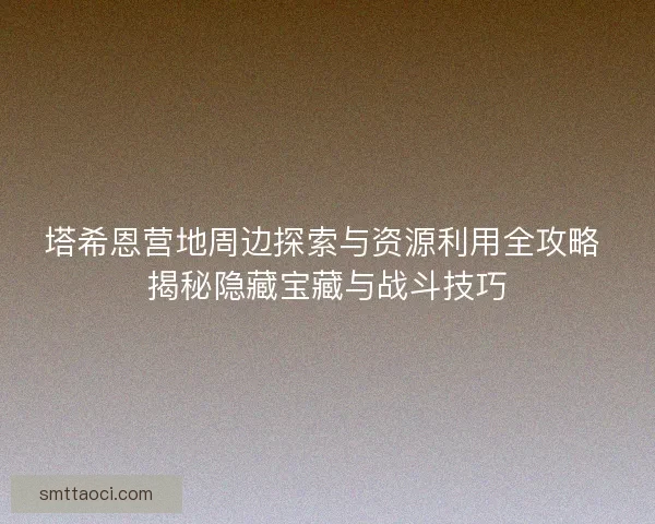 塔希恩营地周边探索与资源利用全攻略 揭秘隐藏宝藏与战斗技巧