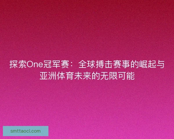 探索One冠军赛：全球搏击赛事的崛起与亚洲体育未来的无限可能