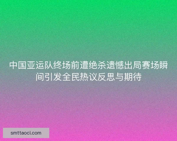 中国亚运队终场前遭绝杀遗憾出局赛场瞬间引发全民热议反思与期待