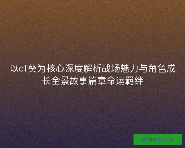 以cf葵为核心深度解析战场魅力与角色成长全景故事篇章命运羁绊
