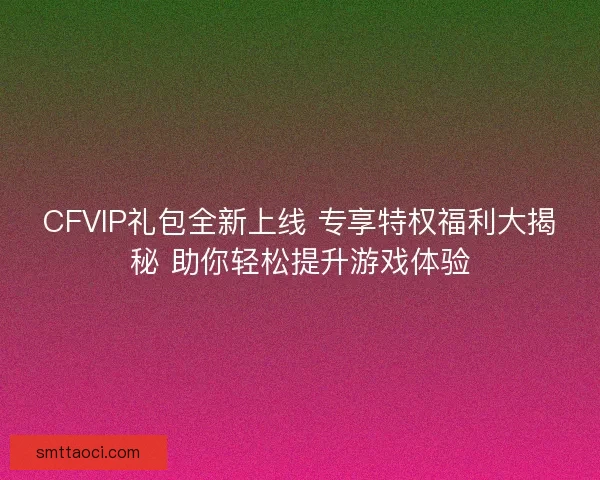 CFVIP礼包全新上线 专享特权福利大揭秘 助你轻松提升游戏体验