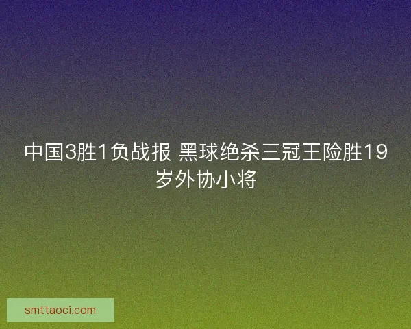 中国3胜1负战报 黑球绝杀三冠王险胜19岁外协小将