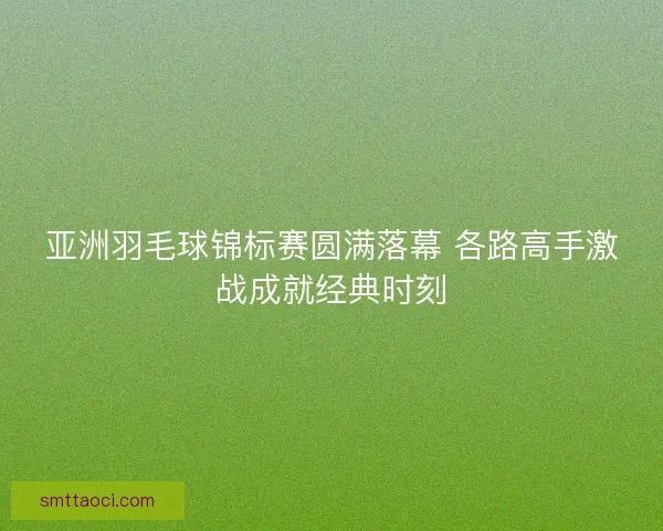 亚洲羽毛球锦标赛圆满落幕 各路高手激战成就经典时刻