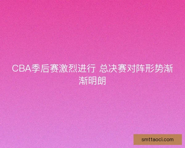 CBA季后赛激烈进行 总决赛对阵形势渐渐明朗