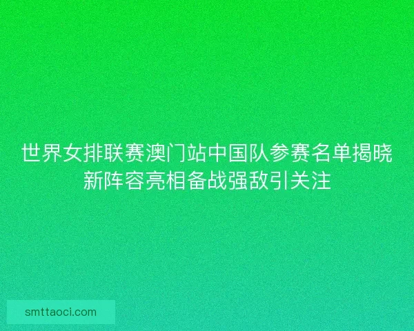 世界女排联赛澳门站中国队参赛名单揭晓新阵容亮相备战强敌引关注