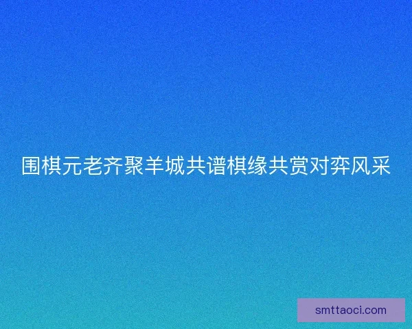 围棋元老齐聚羊城共谱棋缘共赏对弈风采
