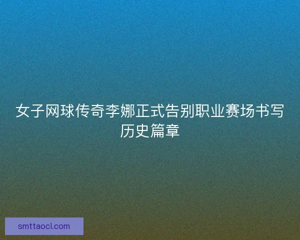 女子网球传奇李娜正式告别职业赛场书写历史篇章