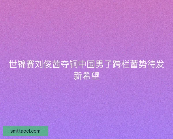 世锦赛刘俊茜夺铜中国男子跨栏蓄势待发新希望