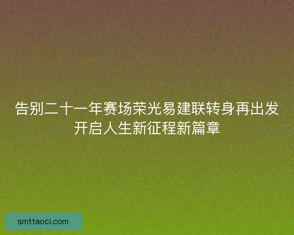 告别二十一年赛场荣光易建联转身再出发开启人生新征程新篇章