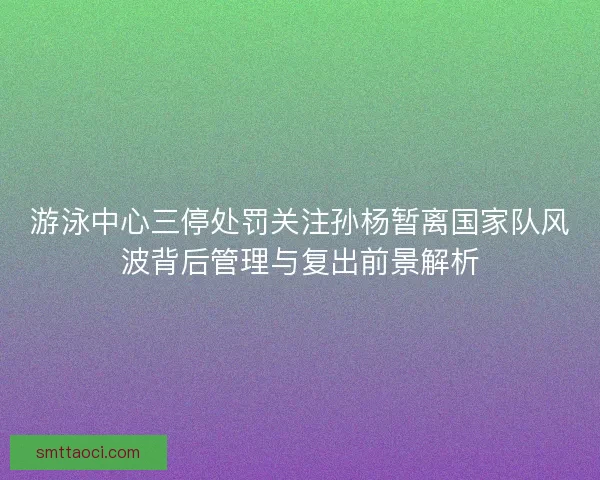 游泳中心三停处罚关注孙杨暂离国家队风波背后管理与复出前景解析