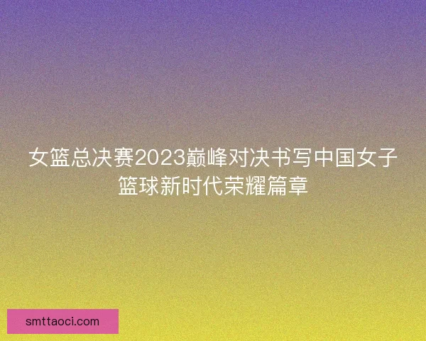 女篮总决赛2023巅峰对决书写中国女子篮球新时代荣耀篇章