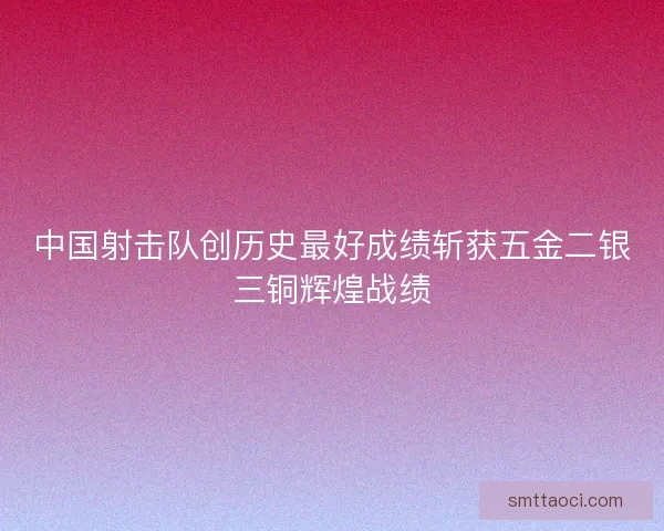 中国射击队创历史最好成绩斩获五金二银三铜辉煌战绩 中国射击队创历史最好成绩斩获五金二银三铜辉煌战绩