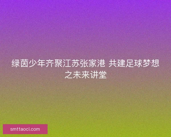绿茵少年齐聚江苏张家港 共建足球梦想之未来讲堂