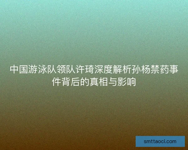 中国游泳队领队许琦深度解析孙杨禁药事件背后的真相与影响 中国游泳队领队许琦深度解析孙杨禁药事件背后的真相与影响