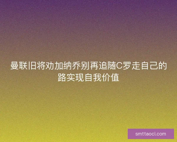曼联旧将劝加纳乔别再追随C罗走自己的路实现自我价值