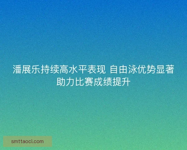 潘展乐持续高水平表现 自由泳优势显著助力比赛成绩提升