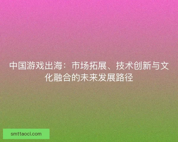 中国游戏出海：市场拓展、技术创新与文化融合的未来发展路径
