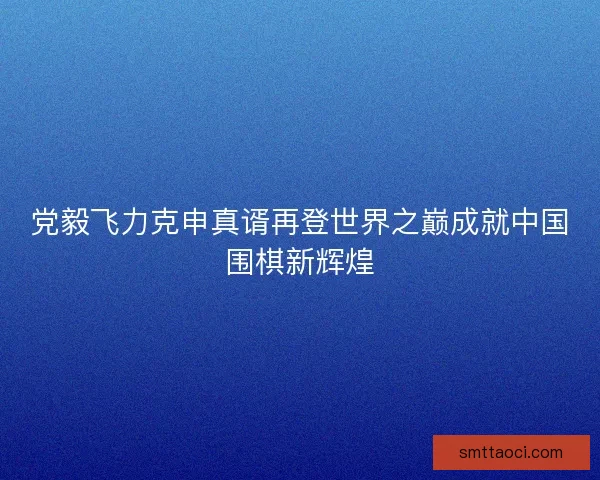 党毅飞力克申真谞再登世界之巅成就中国围棋新辉煌