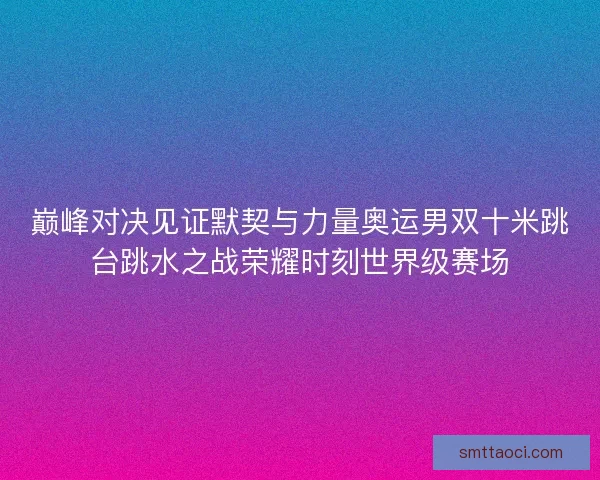 巅峰对决见证默契与力量奥运男双十米跳台跳水之战荣耀时刻世界级赛场
