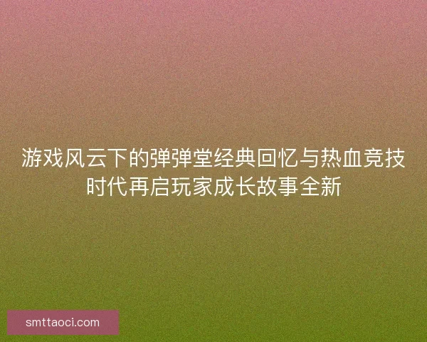 游戏风云下的弹弹堂经典回忆与热血竞技时代再启玩家成长故事全新