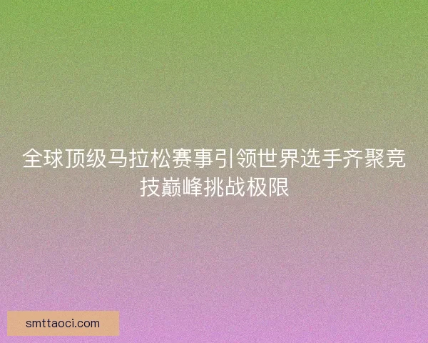 全球顶级马拉松赛事引领世界选手齐聚竞技巅峰挑战极限 全球顶级马拉松赛事引领世界选手齐聚竞技巅峰挑战极限