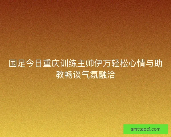 国足今日重庆训练主帅伊万轻松心情与助教畅谈气氛融洽 国足今日重庆训练主帅伊万轻松心情与助教畅谈气氛融洽
