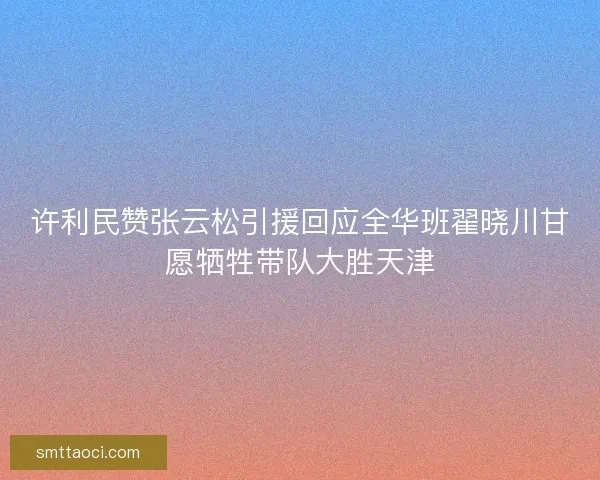 许利民赞张云松引援回应全华班翟晓川甘愿牺牲带队大胜天津 许利民赞张云松引援回应全华班翟晓川甘愿牺牲带队大胜天津