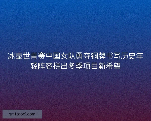 冰壶世青赛中国女队勇夺铜牌书写历史年轻阵容拼出冬季项目新希望